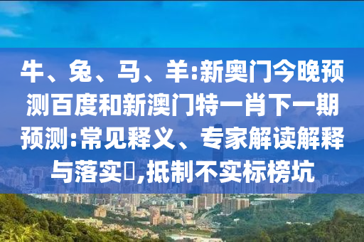 牛、兔、马、羊:新奥门今晚预测百度和新澳门特一肖下一期预测:常见释义、专家解读解释与落实​,抵制不实标榜坑
