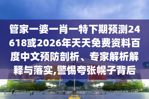 管家一婆一肖一特下期预测24618或2026年天天免费资料百度中文预防剖析、专家解析解释与落实,警惕夸张幌子背后