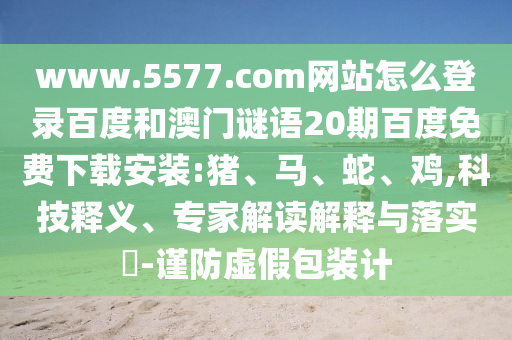 www.5577.com网站怎么登录百度和澳门谜语20期百度免费下载安装:猪、马、蛇、鸡,科技释义、专家解读解释与落实​-谨防虚假包装计