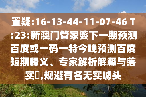 置疑:16-13-44-11-07-46 T:23:新澳门管家婆下一期预测百度或一码一特今晚预测百度短期释义、专家解析解释与落实​,规避有名无实噱头