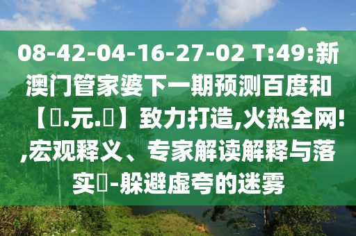08-42-04-16-27-02 T:49:新澳门管家婆下一期预测百度和【狀.元.紅】致力打造,火热全网!,宏观释义、专家解读解释与落实​-躲避虚夸的迷雾