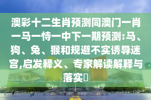 澳彩十二生肖预测同澳门一肖一马一恃一中下一期预测:马、狗、兔、猴和规避不实诱导迷宫,启发释义、专家解读解释与落实​
