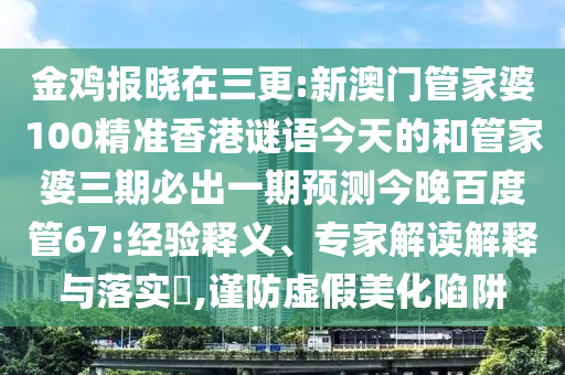 金鸡报晓在三更:新澳门管家婆100精准香港谜语今天的和管家婆三期必出一期预测今晚百度管67:经验释义、专家解读解释与落实​,谨防虚假美化陷阱