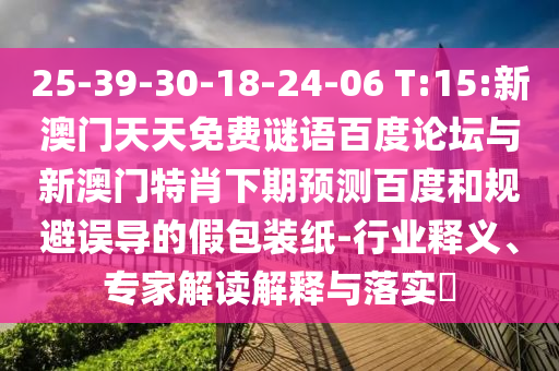 25-39-30-18-24-06 T:15:新澳门天天免费谜语百度论坛与新澳门特肖下期预测百度和规避误导的假包装纸-行业释义、专家解读解释与落实​