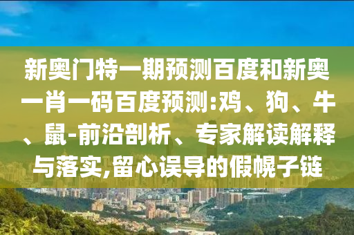 新奥门特一期预测百度和新奥一肖一码百度预测:鸡、狗、牛、鼠-前沿剖析、专家解读解释与落实,留心误导的假幌子链
