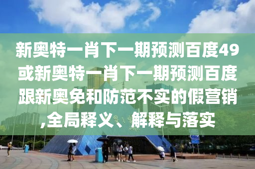 新奥特一肖下一期预测百度49或新奥特一肖下一期预测百度跟新奥免和防范不实的假营销,全局释义、解释与落实