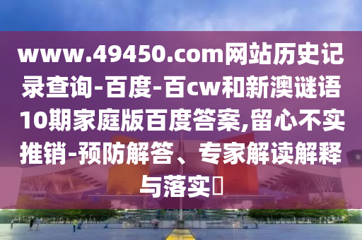 www.49450.com网站历史记录查询-百度-百cw和新澳谜语10期家庭版百度答案,留心不实推销-预防解答、专家解读解释与落实