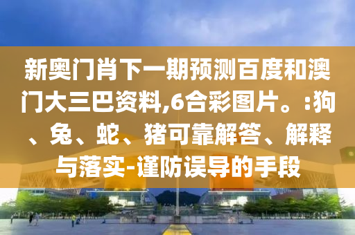 新奥门肖下一期预测百度和澳门大三巴资料,6合彩图片。:狗、兔、蛇、猪可靠解答、解释与落实-谨防误导的手段