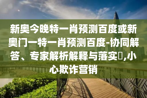 新奥今晚特一肖预测百度或新奥门一特一肖预测百度-协同解答、专家解析解释与落实​,小心欺诈营销