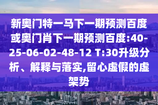 新奥门特一马下一期预测百度或奥门肖下一期预测百度:40-25-06-02-48-12 T:30升级分析、解释与落实,留心虚假的虚架势