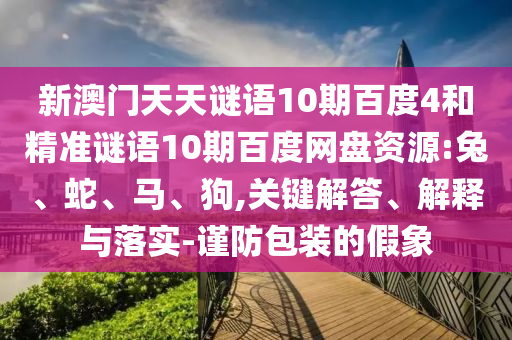 新澳门天天谜语10期百度4和精准谜语10期百度网盘资源:兔、蛇、马、狗,关键解答、解释与落实-谨防包装的假象