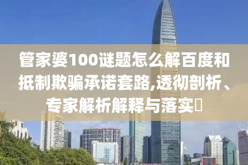 管家婆100谜题怎么解百度和抵制欺骗承诺套路,透彻剖析、专家解析解释与落实