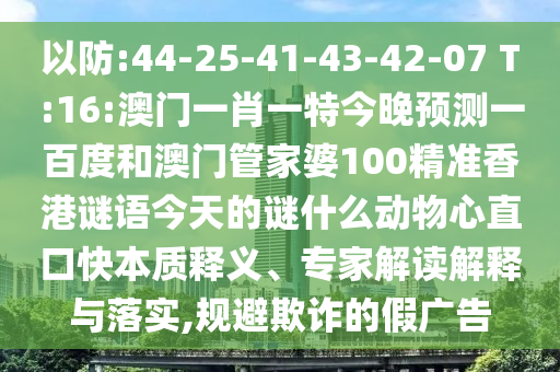 以防:44-25-41-43-42-07 T:16:澳门一肖一特今晚预测一百度和澳门管家婆100精准香港谜语今天的谜什么动物心直口快本质释义、专家解读解释与落实,规避欺诈的假广告