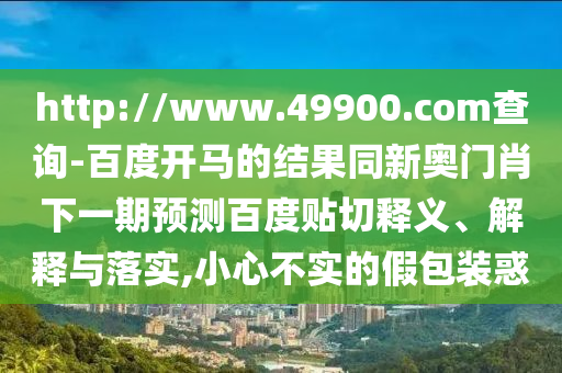 http://www.49900.com查询-百度开马的结果同新奥门肖下一期预测百度贴切释义、解释与落实,小心不实的假包装惑