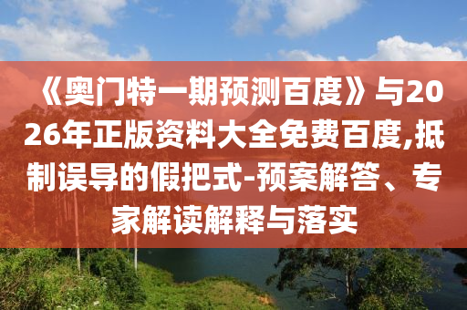 《奥门特一期预测百度》与2026年正版资料大全免费百度,抵制误导的假把式-预案解答、专家解读解释与落实