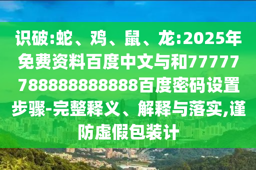 识破:蛇、鸡、鼠、龙:2025年免费资料百度中文与和77777788888888888百度密码设置步骤-完整释义、解释与落实,谨防虚假包装计