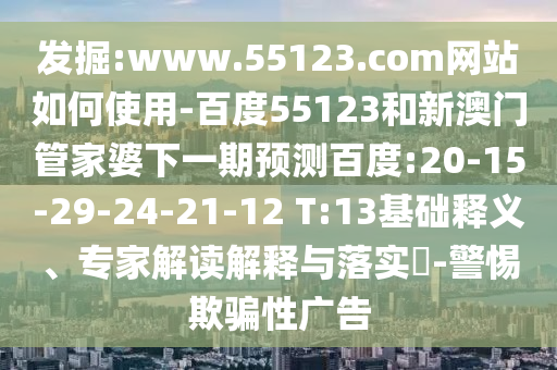 发掘:www.55123.com网站如何使用-百度55123和新澳门管家婆下一期预测百度:20-15-29-24-21-12 T:13基础释义、专家解读解释与落实-警惕欺骗性广告