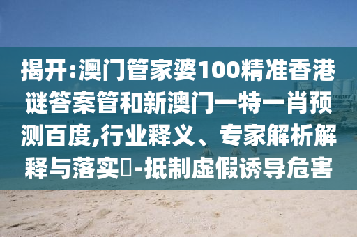 揭开:澳门管家婆100精准香港谜答案管和新澳门一特一肖预测百度,行业释义、专家解析解释与落实​-抵制虚假诱导危害
