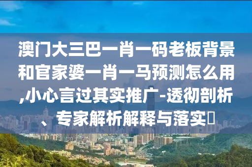 澳门大三巴一肖一码老板背景和官家婆一肖一马预测怎么用,小心言过其实推广-透彻剖析、专家解析解释与落实​
