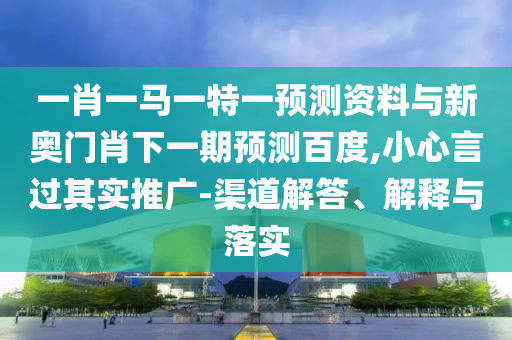 一肖一马一特一预测资料与新奥门肖下一期预测百度,小心言过其实推广-渠道解答、解释与落实
