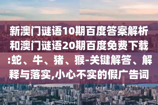 新澳门谜语10期百度答案解析和澳门谜语20期百度免费下载:蛇、牛、猪、猴-关键解答、解释与落实,小心不实的假广告词