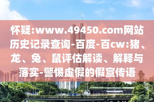怀疑:www.49450.com网站历史记录查询-百度-百cw:猪、龙、兔、鼠评估解读、解释与落实-警惕虚假的假宣传语