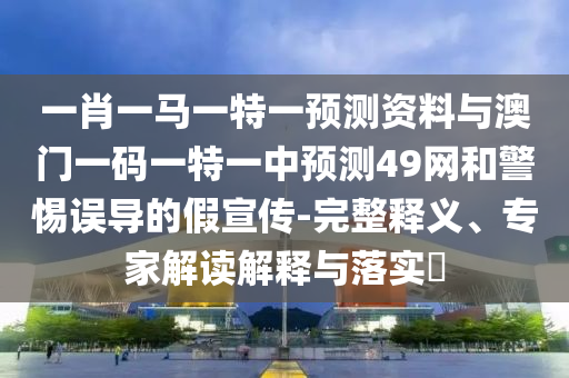 一肖一马一特一预测资料与澳门一码一特一中预测49网和警惕误导的假宣传-完整释义、专家解读解释与落实​