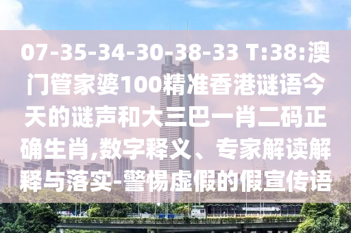 07-35-34-30-38-33 T:38:澳门管家婆100精准香港谜语今天的谜声和大三巴一肖二码正确生肖,数字释义、专家解读解释与落实-警惕虚假的假宣传语
