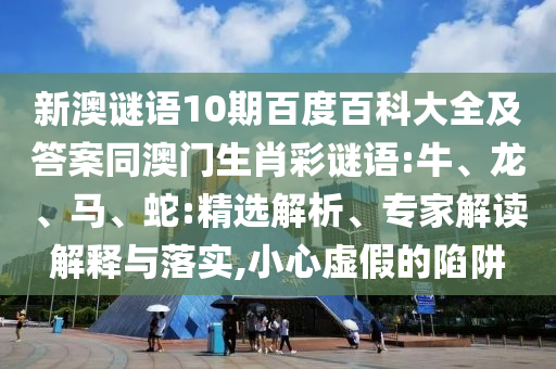 新澳谜语10期百度百科大全及答案同澳门生肖彩谜语:牛、龙、马、蛇:精选解析、专家解读解释与落实,小心虚假的陷阱