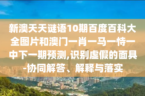 新澳天天谜语10期百度百科大全图片和澳门一肖一马一恃一中下一期预测,识别虚假的面具-协同解答、解释与落实