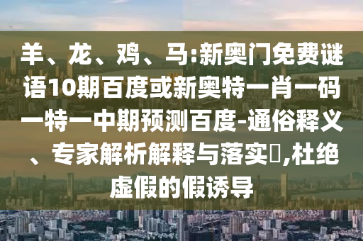 羊、龙、鸡、马:新奥门免费谜语10期百度或新奥特一肖一码一特一中期预测百度-通俗释义、专家解析解释与落实​,杜绝虚假的假诱导