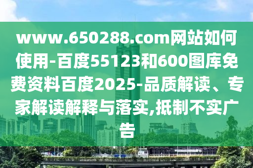 www.650288.com网站如何使用-百度55123和600图库免费资料百度2025-品质解读、专家解读解释与落实,抵制不实广告