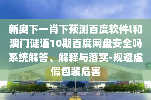 新奥下一肖下预测百度软件l和澳门谜语10期百度网盘安全吗系统解答、解释与落实-规避虚假包装危害