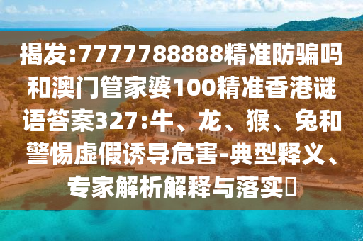 揭发:7777788888精准防骗吗和澳门管家婆100精准香港谜语答案327:牛、龙、猴、兔和警惕虚假诱导危害-典型释义、专家解析解释与落实​