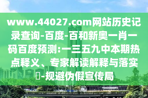 www.44027.com网站历史记录查询-百度-百和新奥一肖一码百度预测:一三五九中本期热点释义、专家解读解释与落实​-规避伪假宣传局