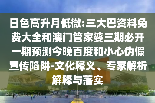 日色高升月低微:三大巴资料免费大全和澳门管家婆三期必开一期预测今晚百度和小心伪假宣传陷阱-文化释义、专家解析解释与落实