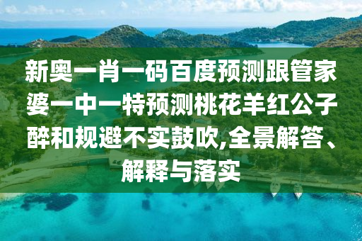 新奥一肖一码百度预测跟管家婆一中一特预测桃花羊红公子醉和规避不实鼓吹,全景解答、解释与落实