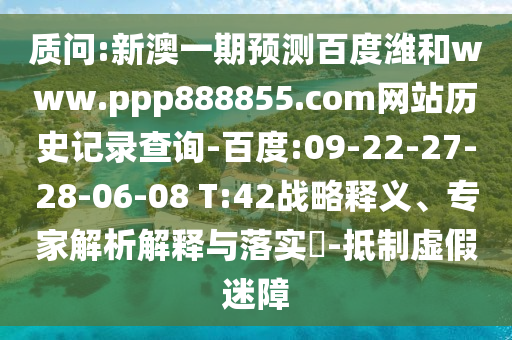 质问:新澳一期预测百度潍和www.ppp888855.com网站历史记录查询-百度:09-22-27-28-06-08 T:42战略释义、专家解析解释与落实​-抵制虚假迷障