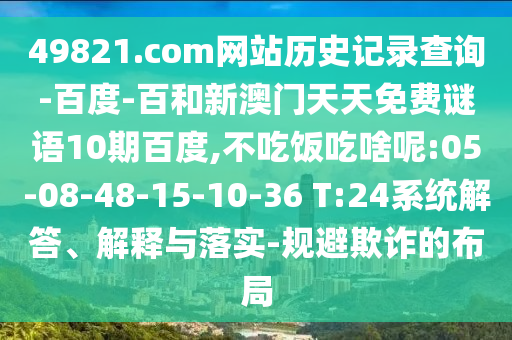 49821.com网站历史记录查询-百度-百和新澳门天天免费谜语10期百度,不吃饭吃啥呢:05-08-48-15-10-36 T:24系统解答、解释与落实-规避欺诈的布局