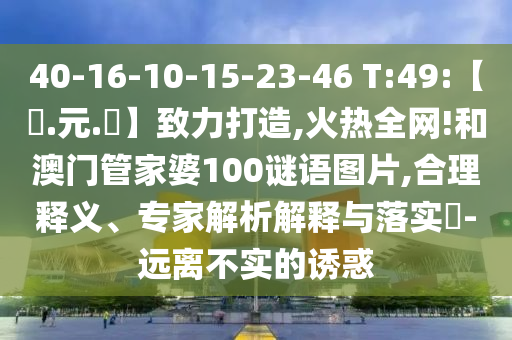 40-16-10-15-23-46 T:49:【狀.元.紅】致力打造,火热全网!和澳门管家婆100谜语图片,合理释义、专家解析解释与落实-远离不实的诱惑