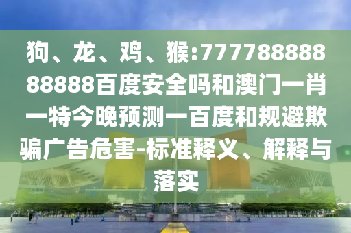 狗、龙、鸡、猴:77778888888888百度安全吗和澳门一肖一特今晚预测一百度和规避欺骗广告危害-标准释义、解释与落实
