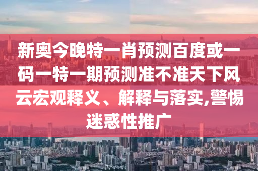 新奥今晚特一肖预测百度或一码一特一期预测准不准天下风云宏观释义、解释与落实,警惕迷惑性推广