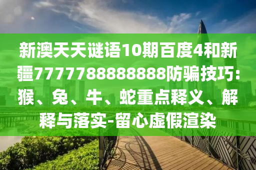 新澳天天谜语10期百度4和新疆7777788888888防骗技巧:猴、兔、牛、蛇重点释义、解释与落实-留心虚假渲染