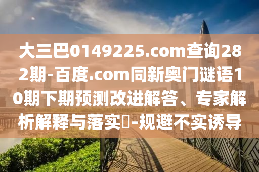 大三巴0149225.com查询282期-百度.com同新奥门谜语10期下期预测改进解答、专家解析解释与落实​-规避不实诱导