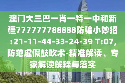 澳门大三巴一肖一特一中和新疆777777788888防骗小妙招:21-11-44-33-24-39 T:07,防范虚假鼓吹术-精准解读、专家解读解释与落实