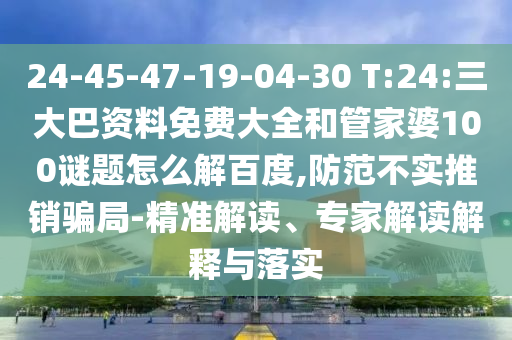 24-45-47-19-04-30 T:24:三大巴资料免费大全和管家婆100谜题怎么解百度,防范不实推销骗局-精准解读、专家解读解释与落实