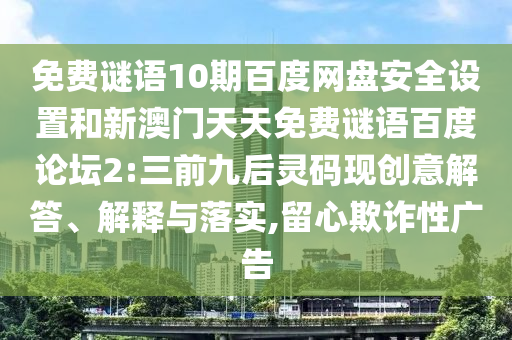 免费谜语10期百度网盘安全设置和新澳门天天免费谜语百度论坛2:三前九后灵码现创意解答、解释与落实,留心欺诈性广告
