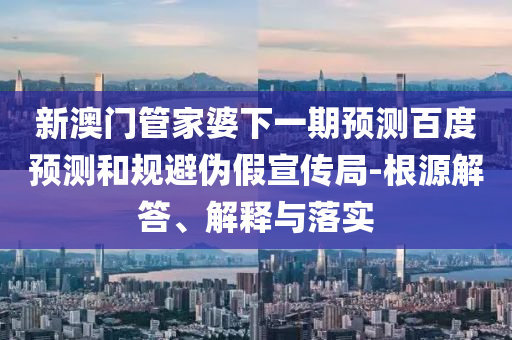 新澳门管家婆下一期预测百度预测和规避伪假宣传局-根源解答、解释与落实