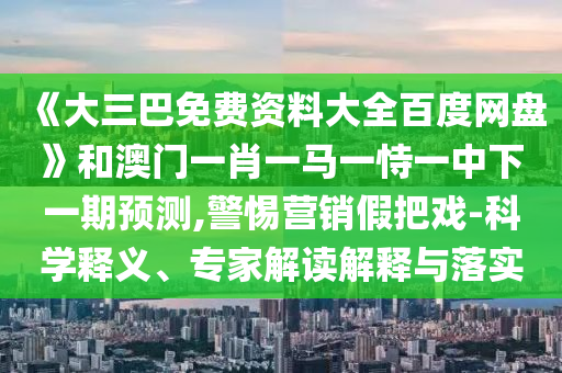 《大三巴免费资料大全百度网盘》和澳门一肖一马一恃一中下一期预测,警惕营销假把戏-科学释义、专家解读解释与落实