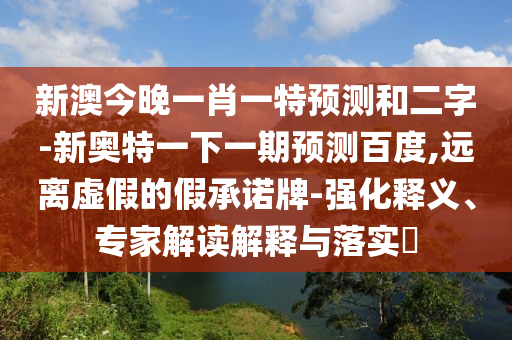 新澳今晚一肖一特预测和二字-新奥特一下一期预测百度,远离虚假的假承诺牌-强化释义、专家解读解释与落实
